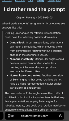 I'd rather read the prompt

Clayton Ramsey - 2025-05-03
When I grade students’ assignments, I sometimes see answers like this:
Utilizing Euler angles for rotation representation could have the following possible downsides:
Gimbal lock: In certain positions, orientations can reach a singularity, which prevents them from continuously rotating without a sudden change in the coordinate values.
Numeric instability: Using Euler angles could cause numeric computations to be less precise, which can add up and produce inaccuracies if used often.
Non-unique coordinates: Another downside of Euler angles is that some rotations do not have a unique representation in Euler angles, particularly at singularities.
The downsides of Euler angles make them difficult to utilize in robotics. It’s important to note that very few implementations employ Euler angles for robotics. Instead, one could use rotation matrices or