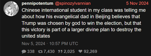  @spinozylvannian 5 Nov 2024 Chinese intemational student in my class was telling me about how his evangelical dad in Beijing believes that Trump was chosen by god to win the election, but that this victory is part of a larger divine plan to destroy the united states Nov 5, 2024 