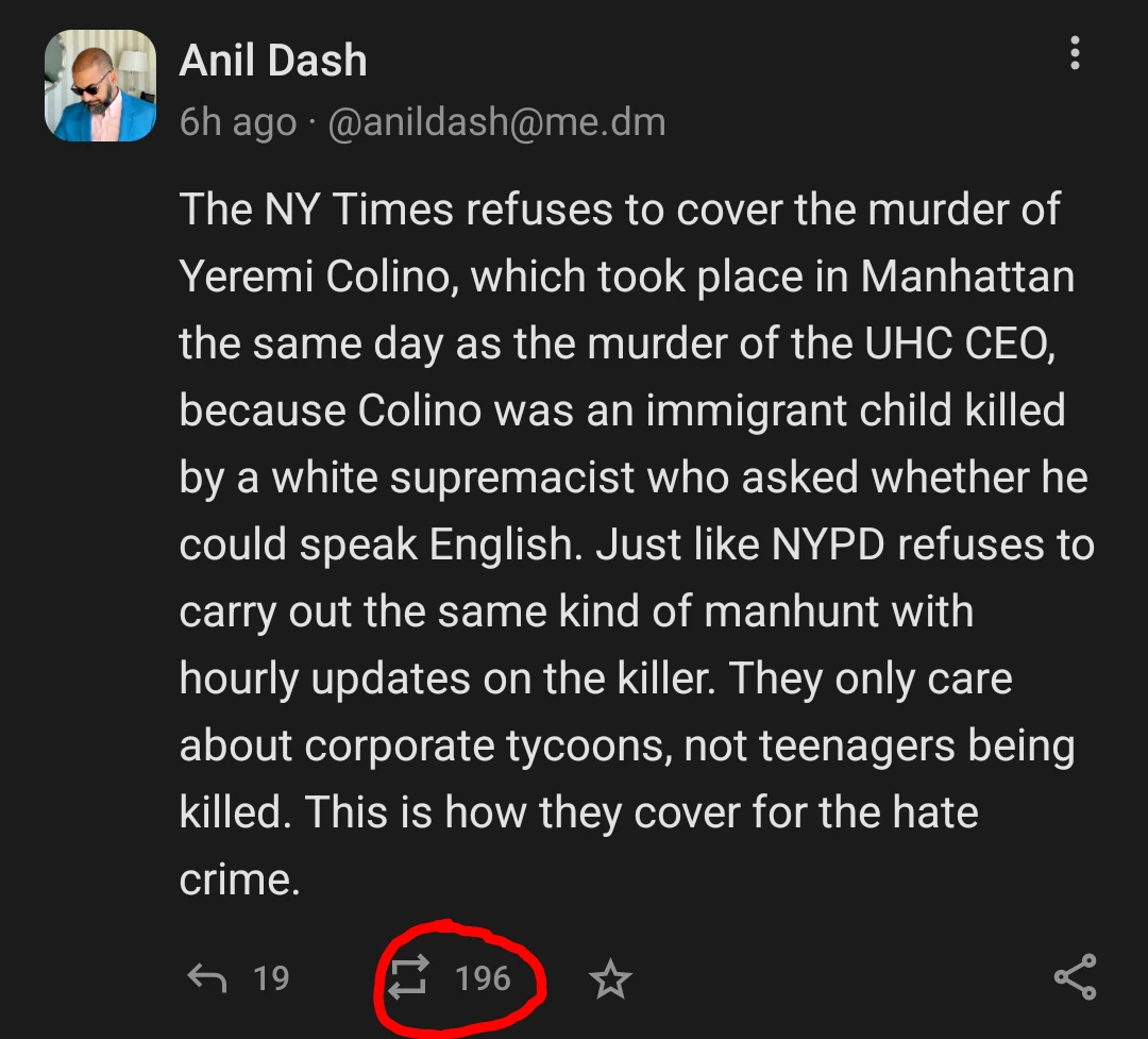 Post from @anildash@me.dm on Mastodon reads:
"The NY Times refuses to cover the murder of Yeremi Colino, which took place in Manhattan the same day as the murder of the UHC CEO, because Colino was an immigrant child killed by a white supremacist who asked whether he could speak English. Just like NYPD refuses to carry out the same kind of manhunt with hourly updates on the killer. They only care about corporate tycoons, not teenagers being killed. This is how they cover for the hate crime." End transcript.

At the bottom of the image, the boost count is circled in red showing a total of 196 boosts.