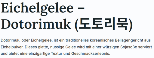 Screenshot einer Webseite: Eichelgelee – Dotorimuk (도토리묵)  Dotorimuk, oder Eichelgelee, ist ein traditionelles koreanisches Beilagengericht aus Eichelpulver. Dieses glatte, nussige Gelee wird mit einer würzigen Sojasoße serviert und bietet eine einzigartige Textur und Geschmackserlebnis.
