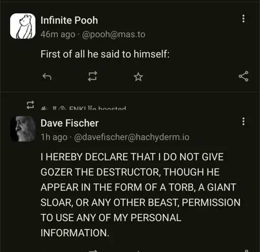 Infinite Pooh
46m ago @pooh@mas.to
First of all he said to himself:
Dave Fischer
1h ago- @davefischer@hachyderm.io IHEREBY DECLARE THAT DO NOT GIVE GOZER THE DESTRUCTOR, THOUGH HE APPEAR IN THE FORM OF A TORB, A GIANT SLOAR, OR ANY OTHER BEAST, PERMISSION TO USE ANY OF MY PERSONAL
INFORMATION.