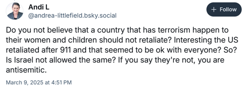@andrea-littlefield.bsky.social says: Do you not believe that a country that has terrorism happen to their women and children should not retaliate? Interesting the US retaliated after 911 and that seemed to be ok with everyone? So? Is Israel not allowed the same? If you say they're not, you are antisemitic.
