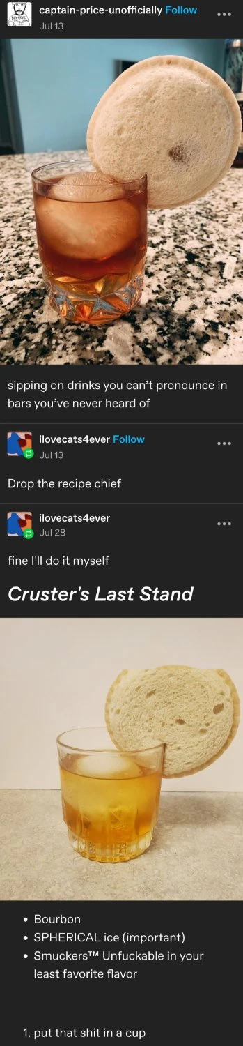 a tumblr screenshot:  captain-price-unofficially posts an image of a brown liquid in a glass with a large spherical ice ball, an Uncrustables sandwich larger than the glass has been wedged on the rim.  sipping on drinks you can’t pronounce in bars you’ve never heard of  ilovecats4ever replies:   Drop the recipe chief   ilovecats4ever replies:   fine I'll do it myself   [in large text] Cruster's Last Stand  * Bourbon * SPHERICAL ice (important) * Smuckers™ Unfuckable in your least favorite flavor  1. put that shit in a cup