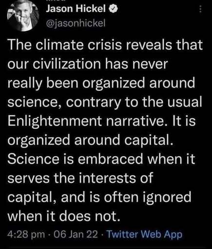 Tweet from Jason Hickel (verified Twitter account @jasonhickel): The climate crisis reveals that our civilization has never really been organized around science, contrary to the usual Enlightenment narrative. It is organized around capital. Science is embraced when it serves the interests of capital, and is often ignored when it does not.